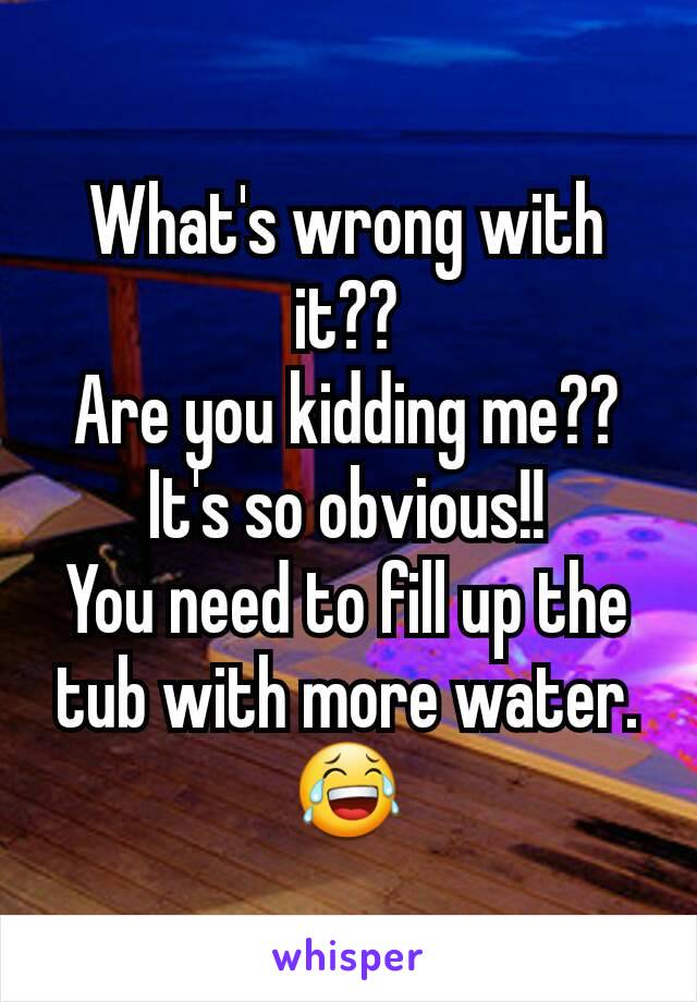 What's wrong with it??
Are you kidding me??
It's so obvious!!
You need to fill up the tub with more water.😂