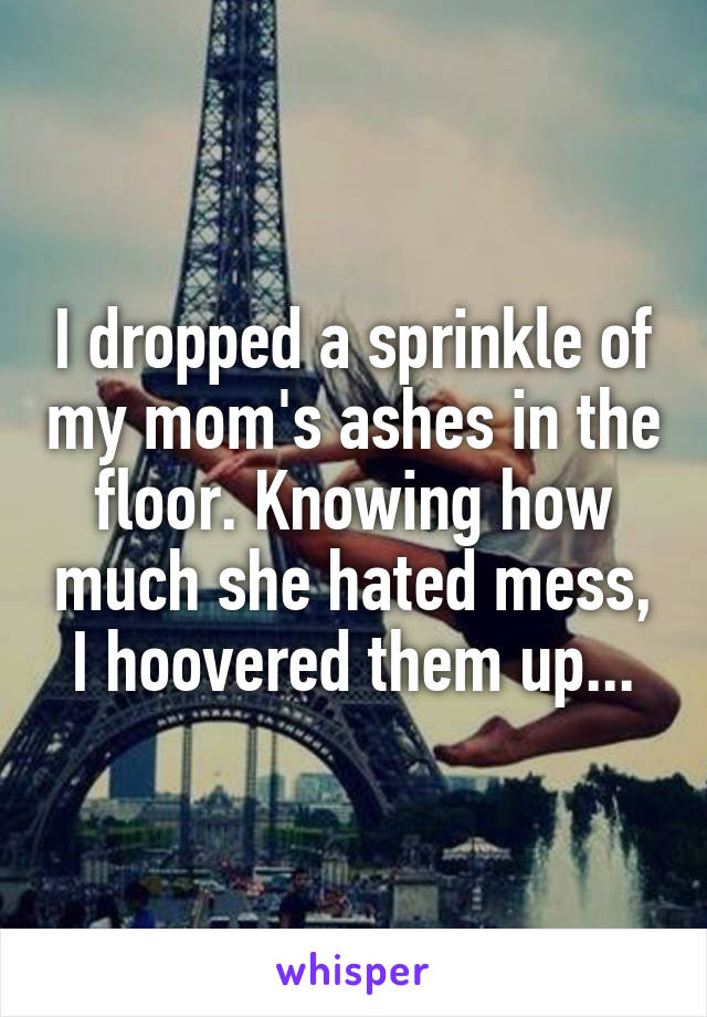 I dropped a sprinkle of my mom's ashes in the floor. Knowing how much she hated mess, I hoovered them up...