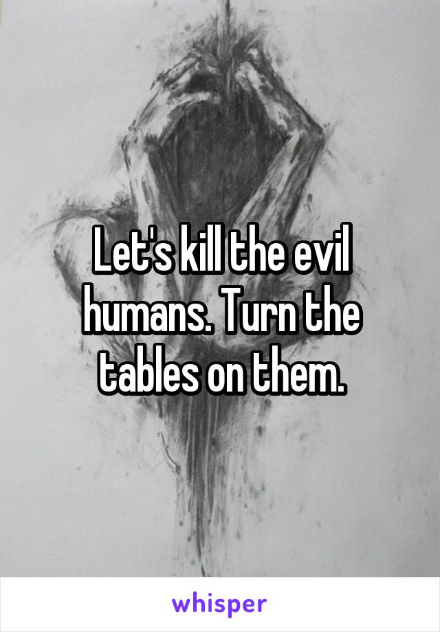 Let's kill the evil humans. Turn the tables on them.