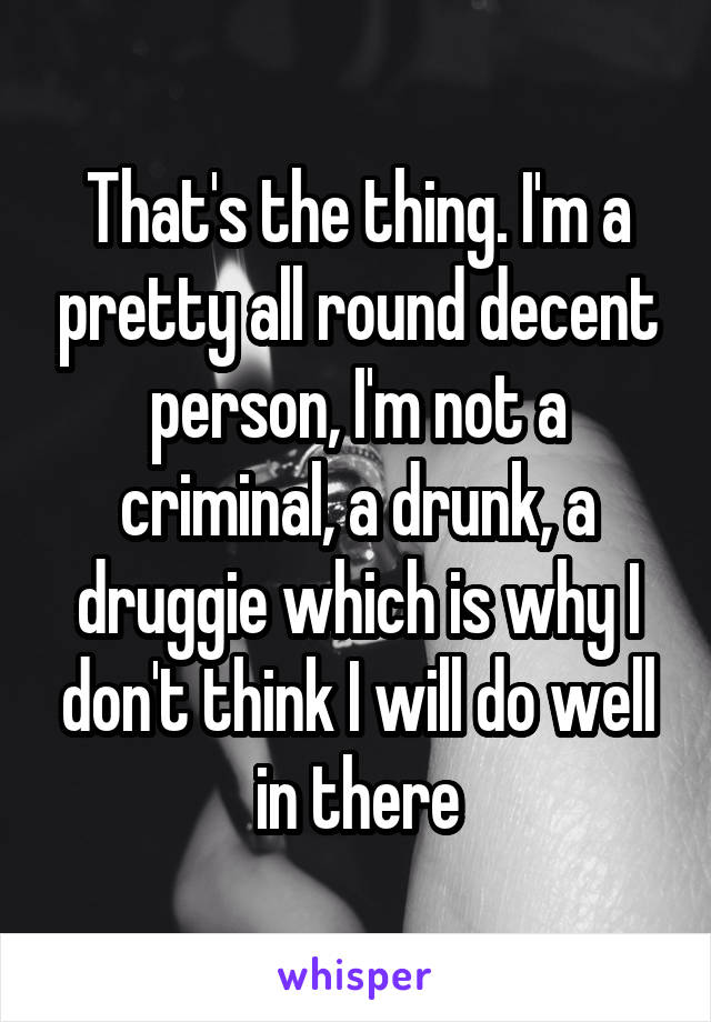 That's the thing. I'm a pretty all round decent person, I'm not a criminal, a drunk, a druggie which is why I don't think I will do well in there