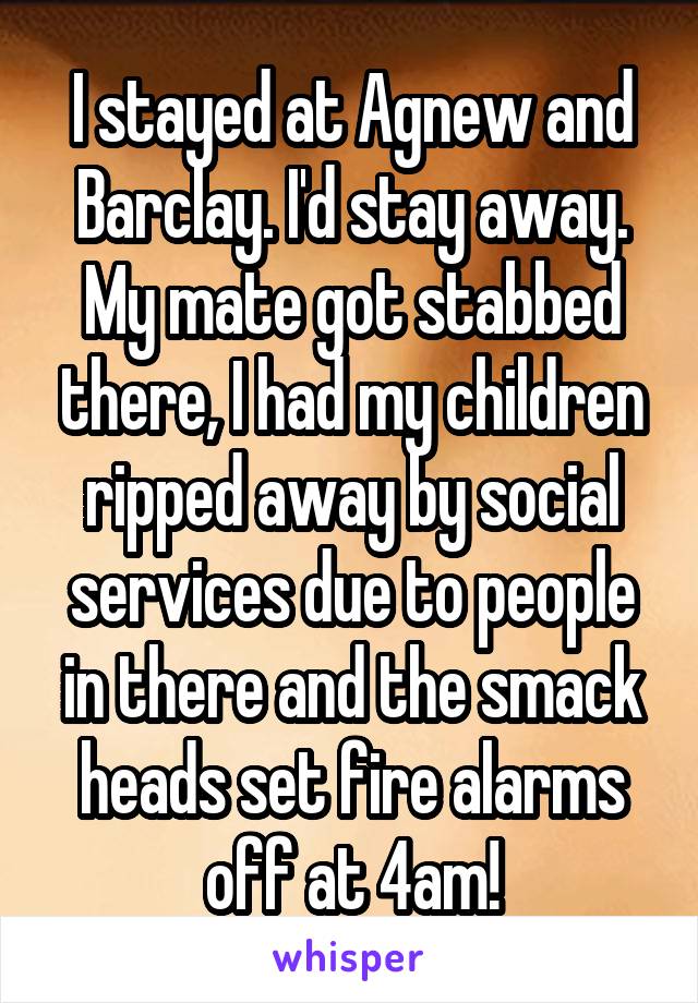 I stayed at Agnew and Barclay. I'd stay away. My mate got stabbed there, I had my children ripped away by social services due to people in there and the smack heads set fire alarms off at 4am!