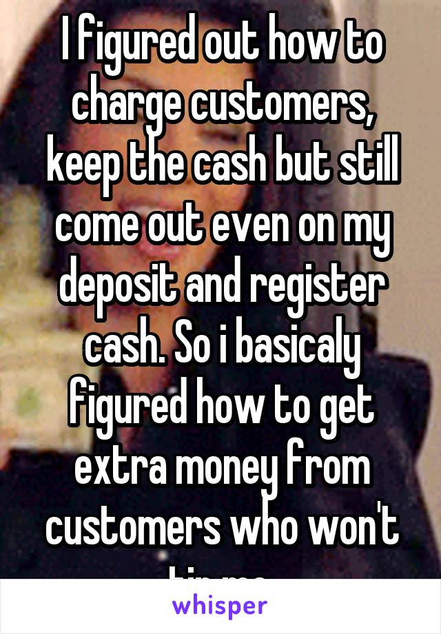 I figured out how to charge customers, keep the cash but still come out even on my deposit and register cash. So i basicaly figured how to get extra money from customers who won't tip me.