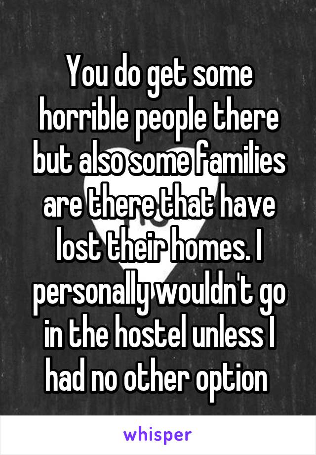 You do get some horrible people there but also some families are there that have lost their homes. I personally wouldn't go in the hostel unless I had no other option 