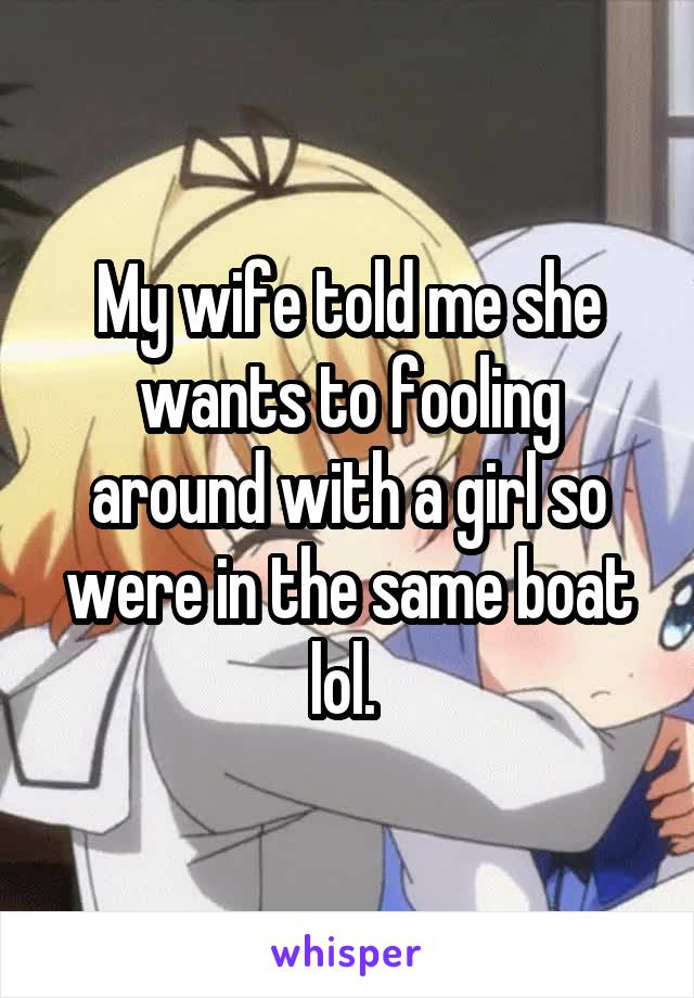My wife told me she wants to fooling around with a girl so were in the same boat lol. 
