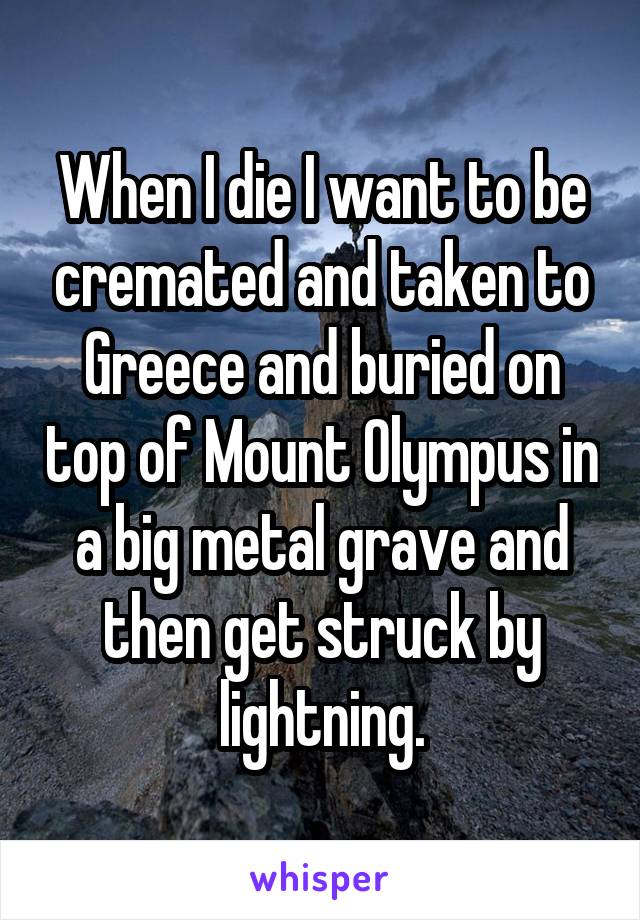 When I die I want to be cremated and taken to Greece and buried on top of Mount Olympus in a big metal grave and then get struck by lightning.