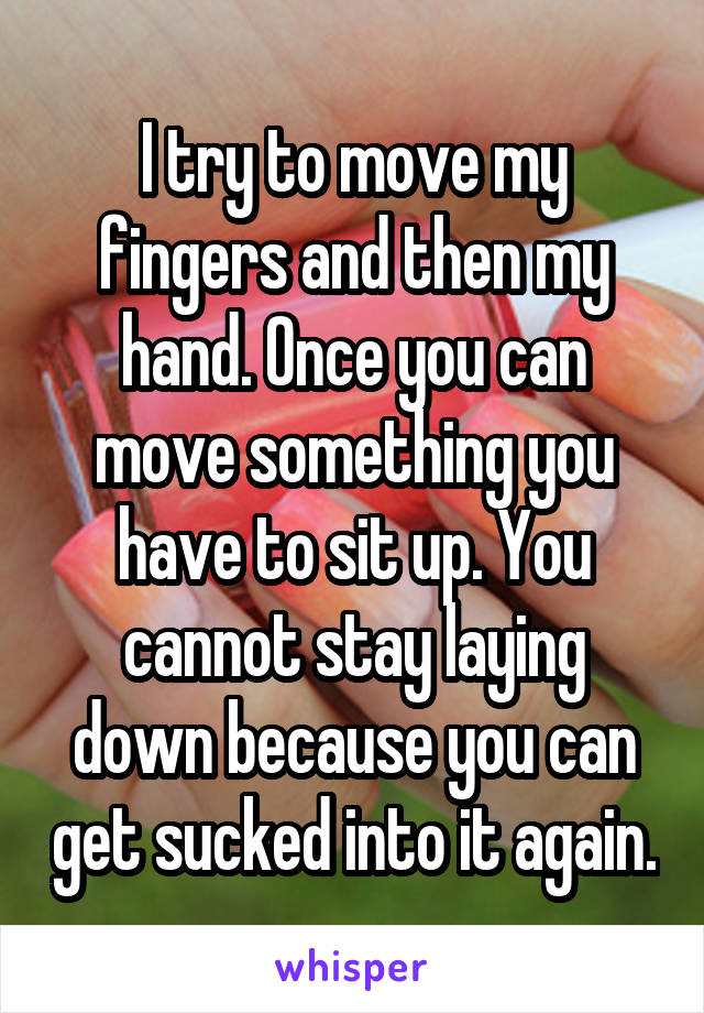 I try to move my fingers and then my hand. Once you can move something you have to sit up. You cannot stay laying down because you can get sucked into it again.