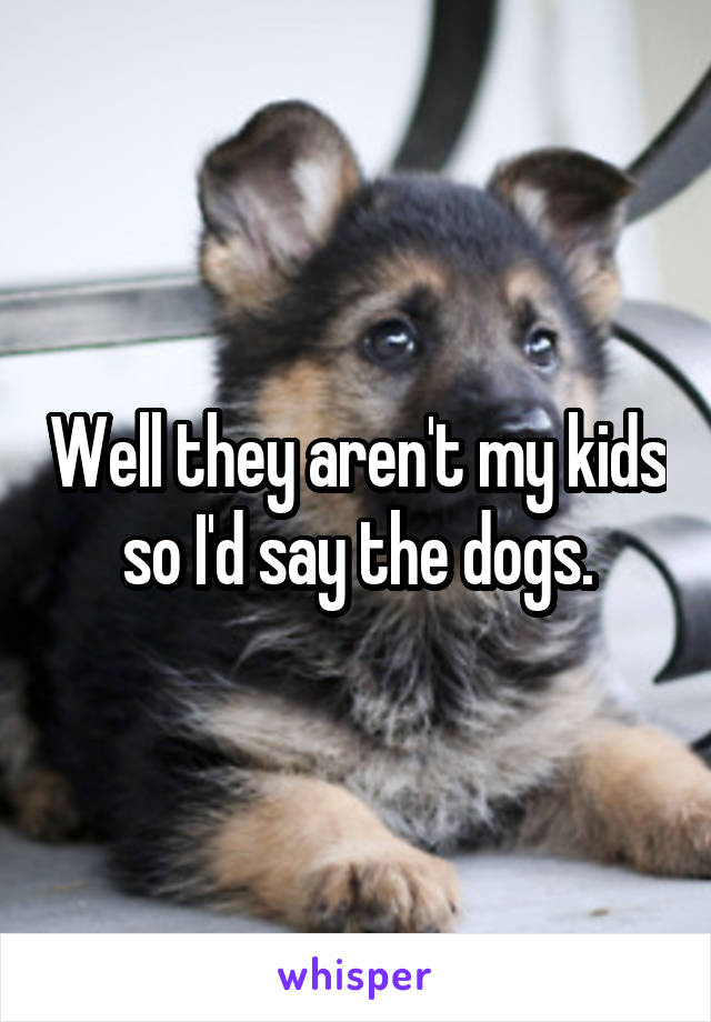 Well they aren't my kids so I'd say the dogs.