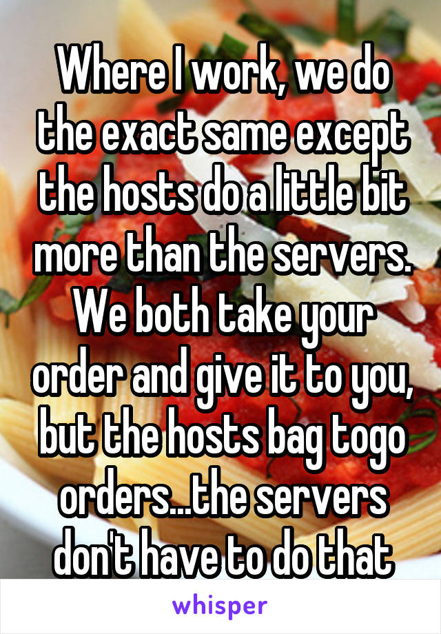 Where I work, we do the exact same except the hosts do a little bit more than the servers. We both take your order and give it to you, but the hosts bag togo orders...the servers don't have to do that
