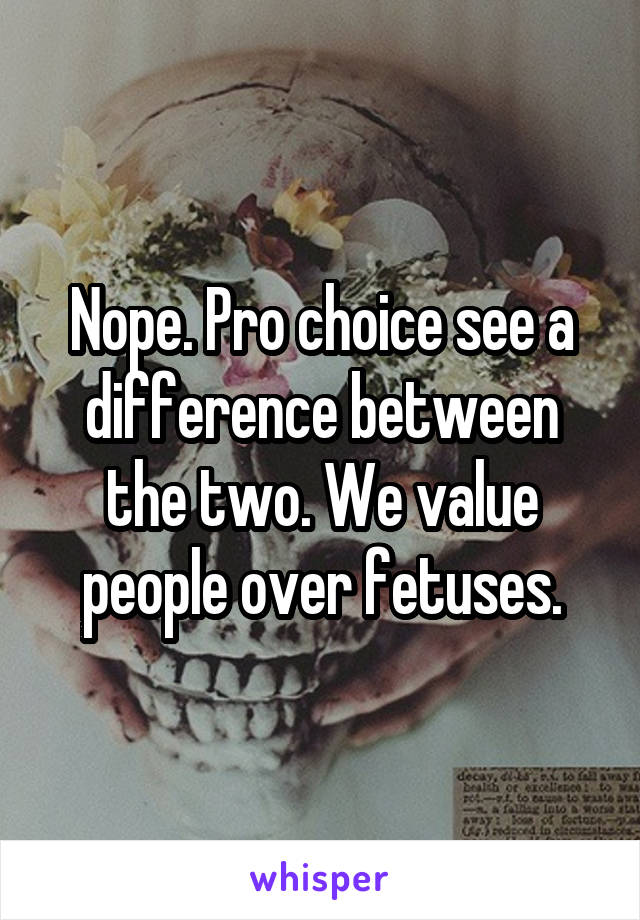 Nope. Pro choice see a difference between the two. We value people over fetuses.