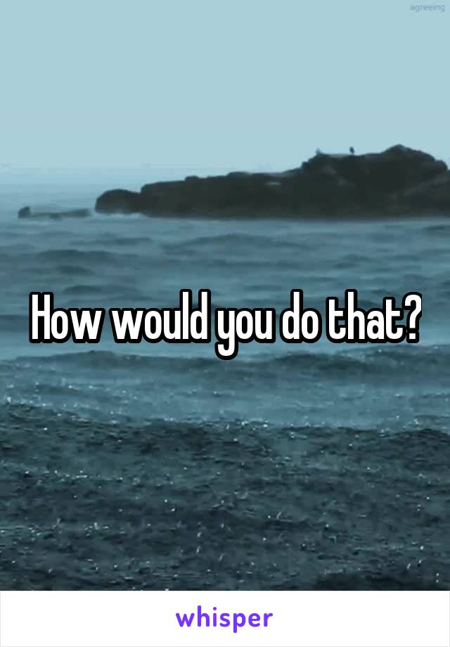 How would you do that?