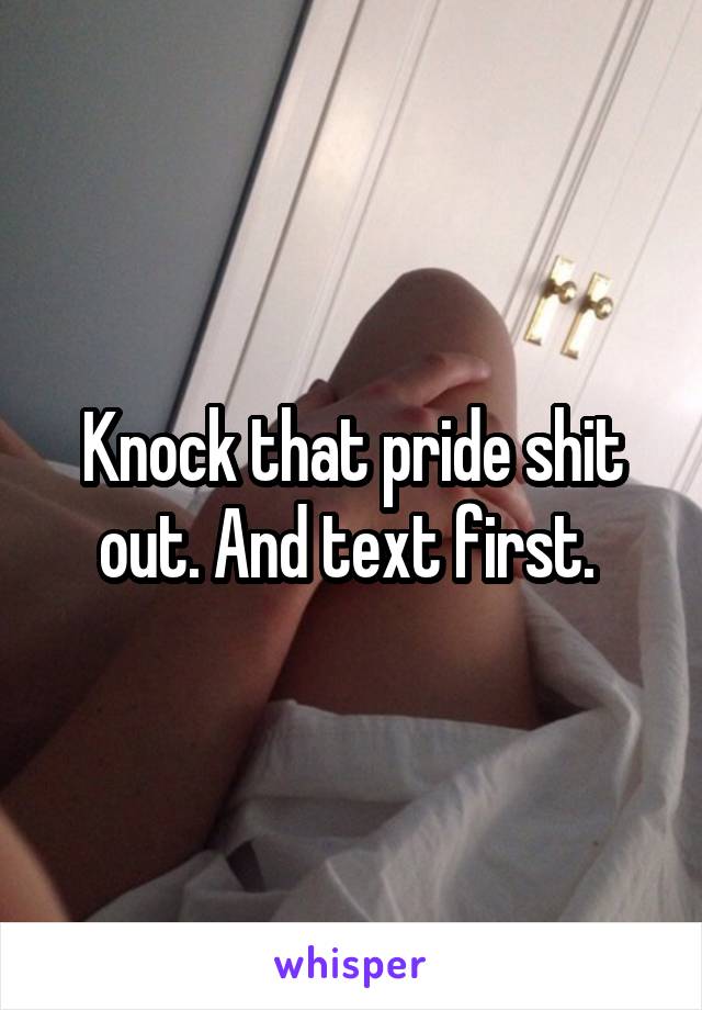 Knock that pride shit out. And text first. 
