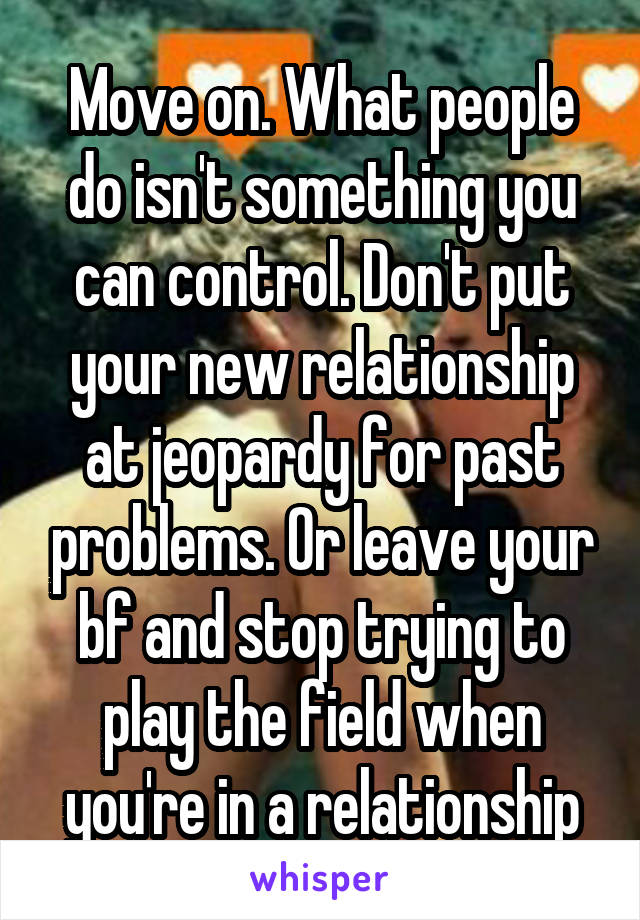 Move on. What people do isn't something you can control. Don't put your new relationship at jeopardy for past problems. Or leave your bf and stop trying to play the field when you're in a relationship