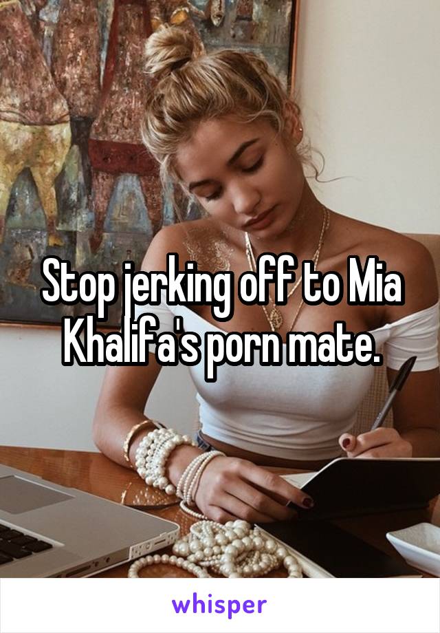 Stop jerking off to Mia Khalifa's porn mate.