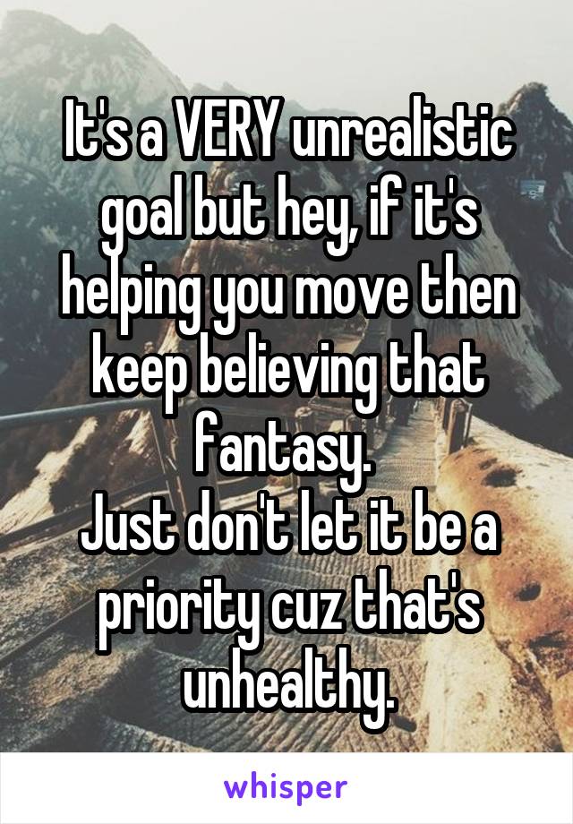 It's a VERY unrealistic goal but hey, if it's helping you move then keep believing that fantasy. 
Just don't let it be a priority cuz that's unhealthy.