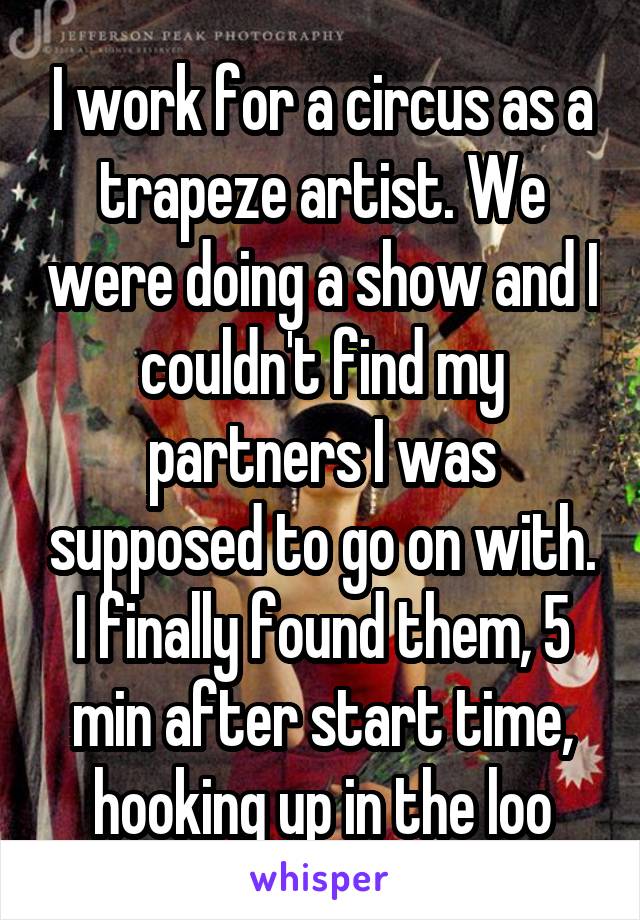 I work for a circus as a trapeze artist. We were doing a show and I couldn't find my partners I was supposed to go on with. I finally found them, 5 min after start time, hooking up in the loo