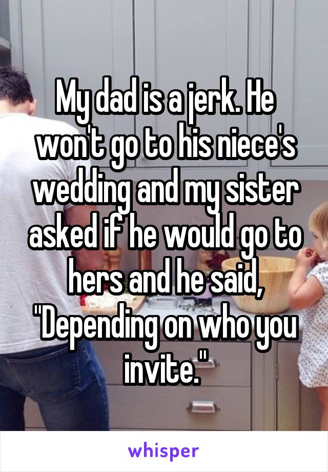 My dad is a jerk. He won't go to his niece's wedding and my sister asked if he would go to hers and he said, "Depending on who you invite."