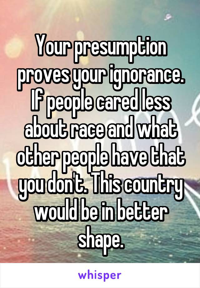 Your presumption proves your ignorance. If people cared less about race and what other people have that you don't. This country would be in better shape.