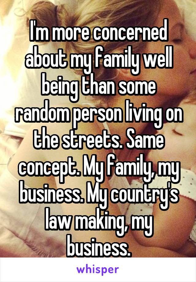 I'm more concerned about my family well being than some random person living on the streets. Same concept. My family, my business. My country's law making, my business.