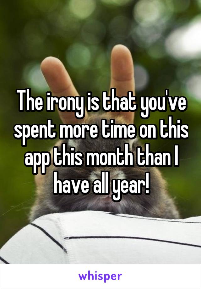 The irony is that you've spent more time on this app this month than I have all year!