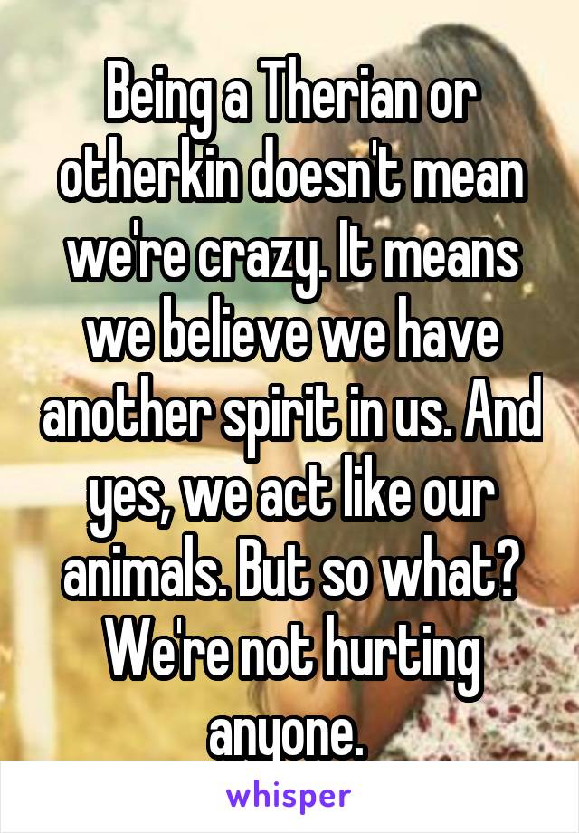 Being a Therian or otherkin doesn't mean we're crazy. It means we believe we have another spirit in us. And yes, we act like our animals. But so what? We're not hurting anyone. 