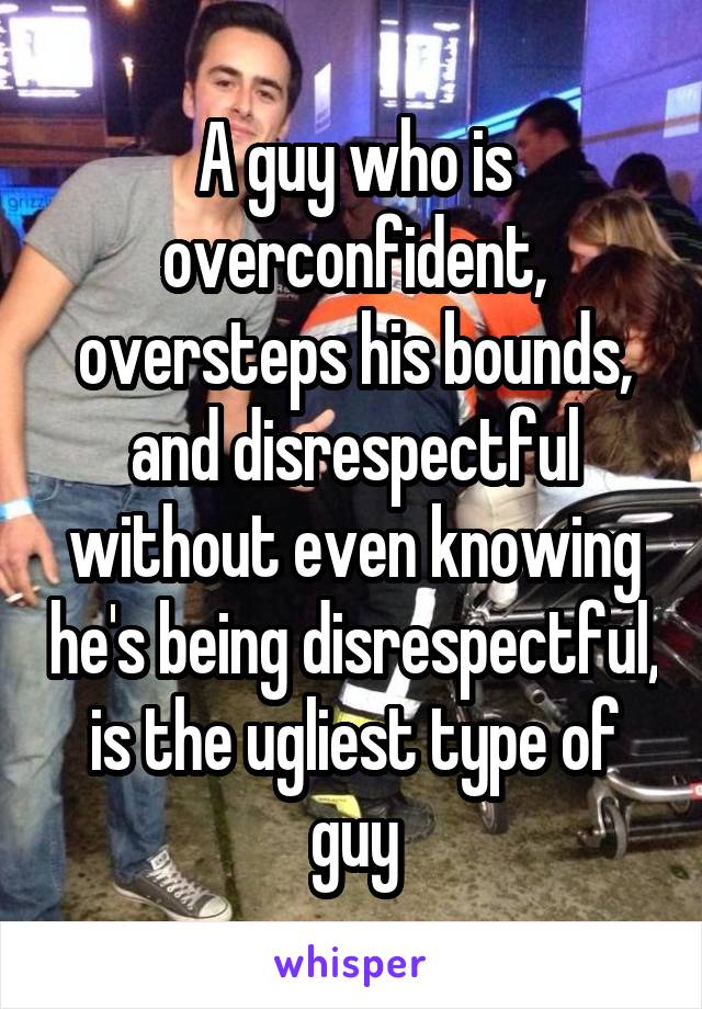 A guy who is overconfident, oversteps his bounds, and disrespectful without even knowing he's being disrespectful, is the ugliest type of guy