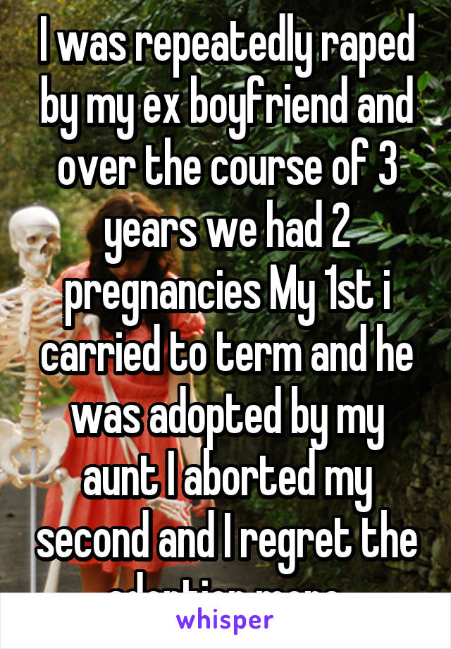 I was repeatedly raped by my ex boyfriend and over the course of 3 years we had 2 pregnancies My 1st i carried to term and he was adopted by my aunt I aborted my second and I regret the adoption more.