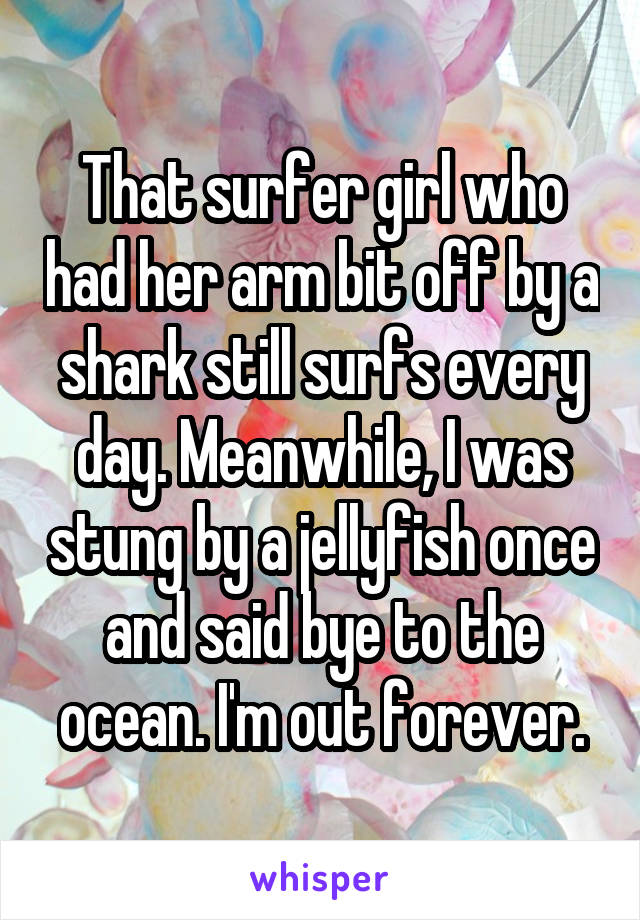 That surfer girl who had her arm bit off by a shark still surfs every day. Meanwhile, I was stung by a jellyfish once and said bye to the ocean. I'm out forever.