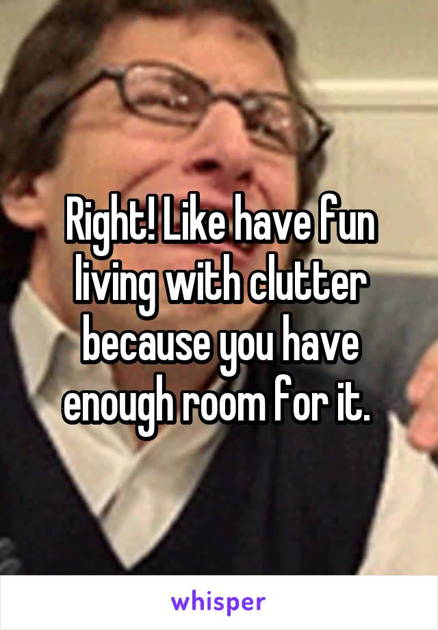 Right! Like have fun living with clutter because you have enough room for it. 