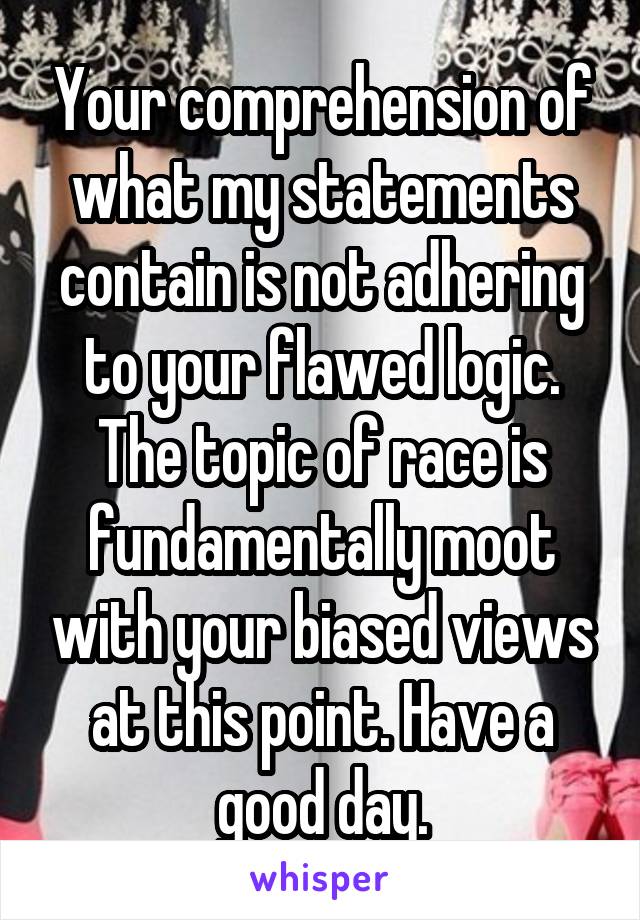 Your comprehension of what my statements contain is not adhering to your flawed logic. The topic of race is fundamentally moot with your biased views at this point. Have a good day.