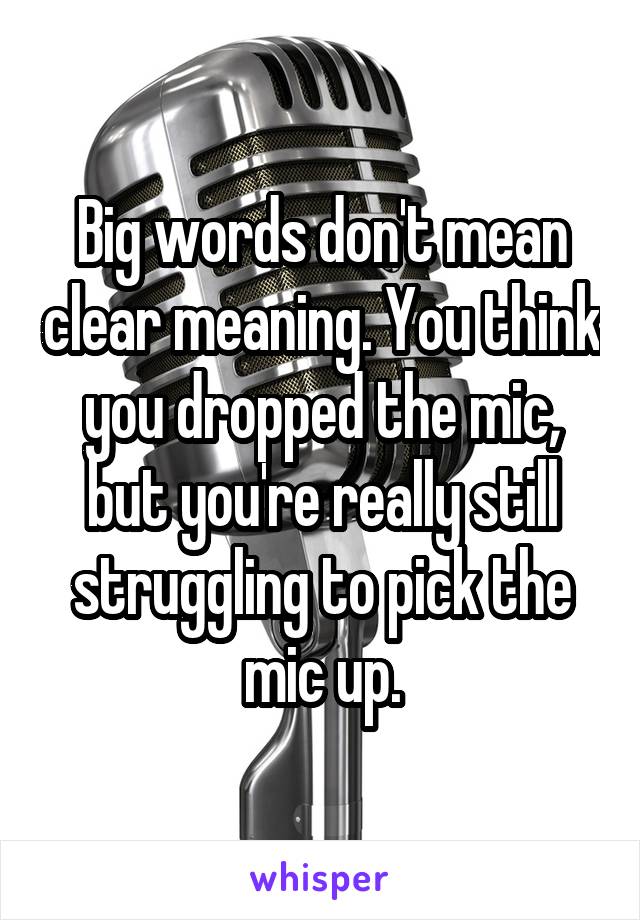 Big words don't mean clear meaning. You think you dropped the mic, but you're really still struggling to pick the mic up.