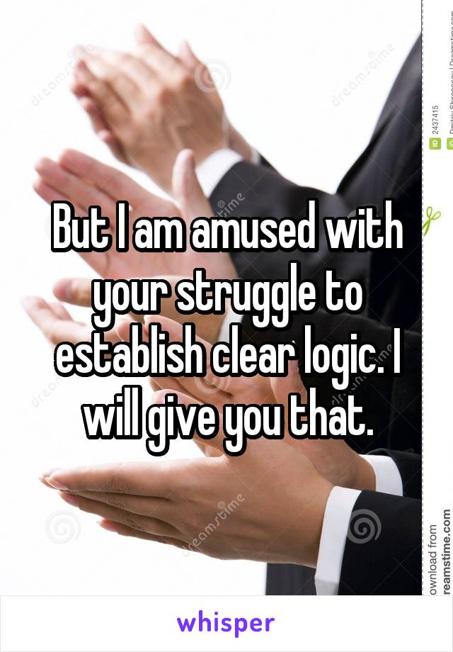 But I am amused with your struggle to establish clear logic. I will give you that.