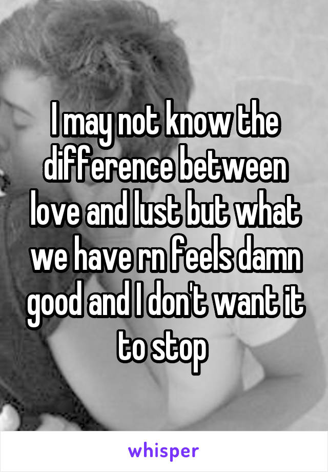 I may not know the difference between love and lust but what we have rn feels damn good and I don't want it to stop 