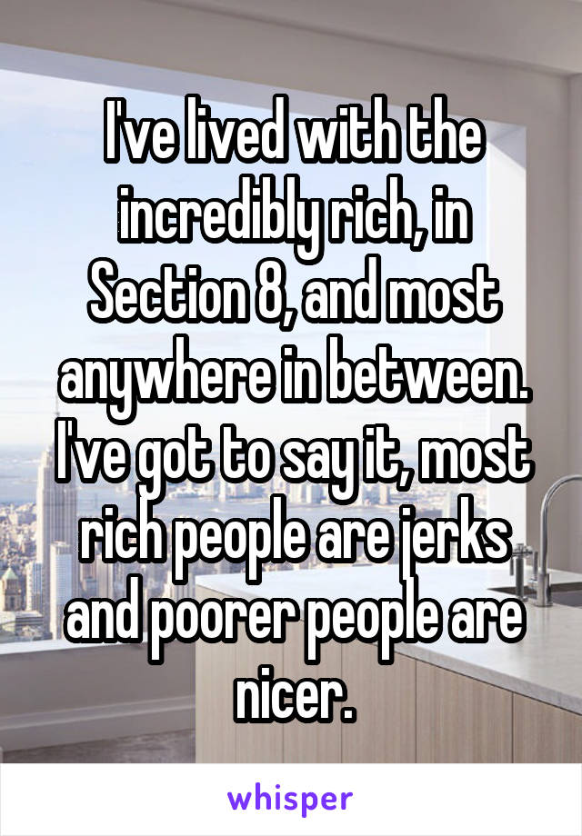 I've lived with the incredibly rich, in Section 8, and most anywhere in between. I've got to say it, most rich people are jerks and poorer people are nicer.