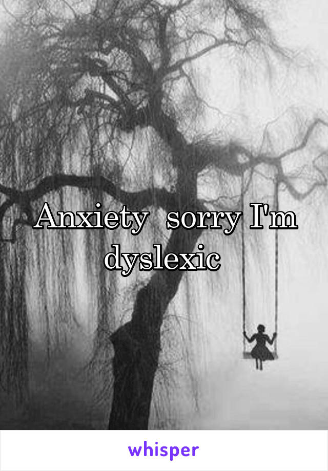 Anxiety  sorry I'm dyslexic 
