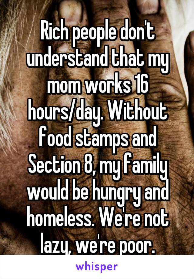 Rich people don't understand that my mom works 16 hours/day. Without food stamps and Section 8, my family would be hungry and homeless. We're not lazy, we're poor.