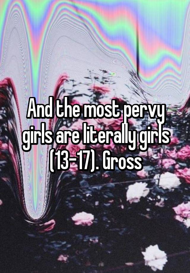 And The Most Pervy Girls Are Literally Girls 13 17 Gross 1008