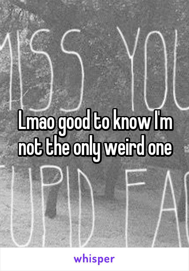 Lmao good to know I'm not the only weird one