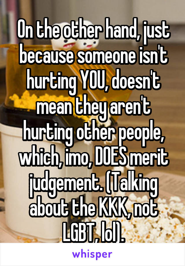 On the other hand, just because someone isn't hurting YOU, doesn't mean they aren't hurting other people, which, imo, DOES merit judgement. (Talking about the KKK, not LGBT, lol).