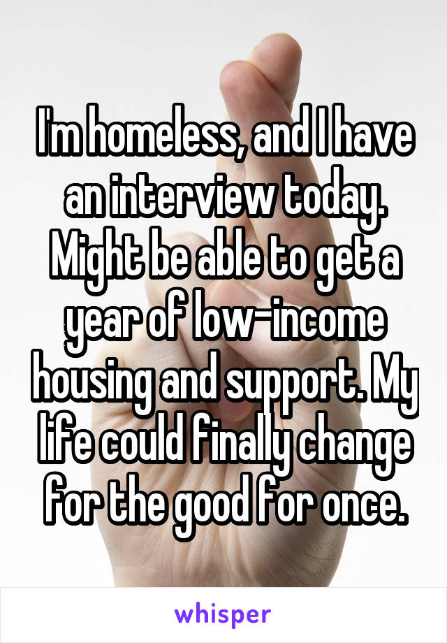 I'm homeless, and I have an interview today. Might be able to get a year of low-income housing and support. My life could finally change for the good for once.