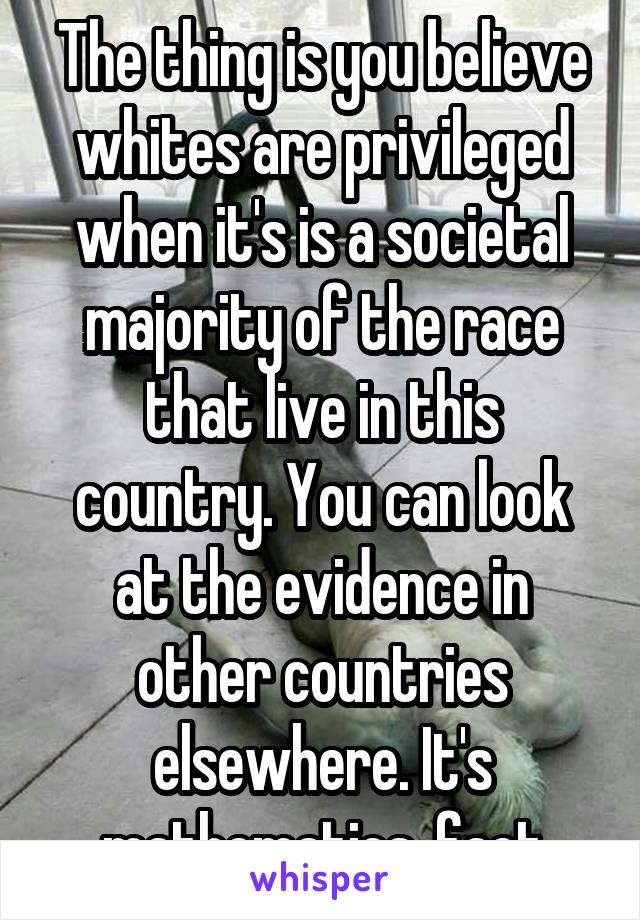 The thing is you believe whites are privileged when it's is a societal majority of the race that live in this country. You can look at the evidence in other countries elsewhere. It's mathematics, fact