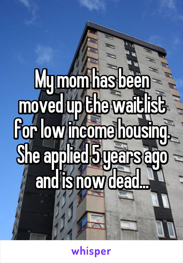 My mom has been moved up the waitlist for low income housing. She applied 5 years ago and is now dead...