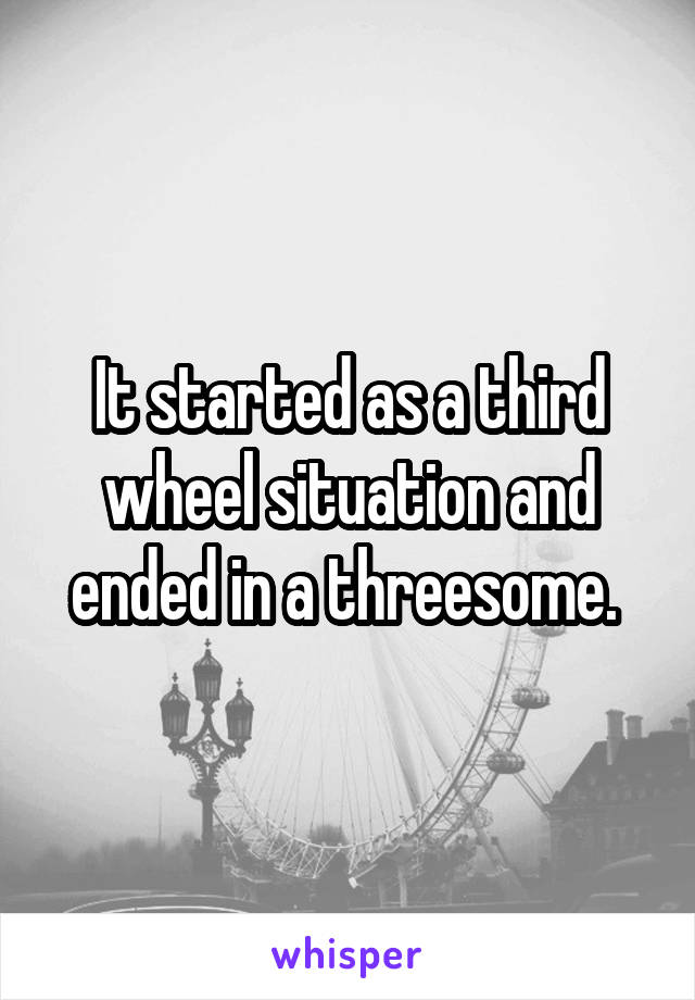 It started as a third wheel situation and ended in a threesome. 