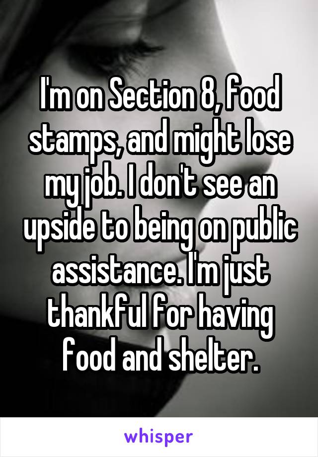 I'm on Section 8, food stamps, and might lose my job. I don't see an upside to being on public assistance. I'm just thankful for having food and shelter.