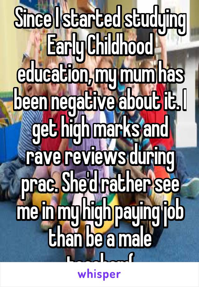 Since I started studying Early Childhood education, my mum has been negative about it. I get high marks and rave reviews during prac. She'd rather see me in my high paying job than be a male teacher:(