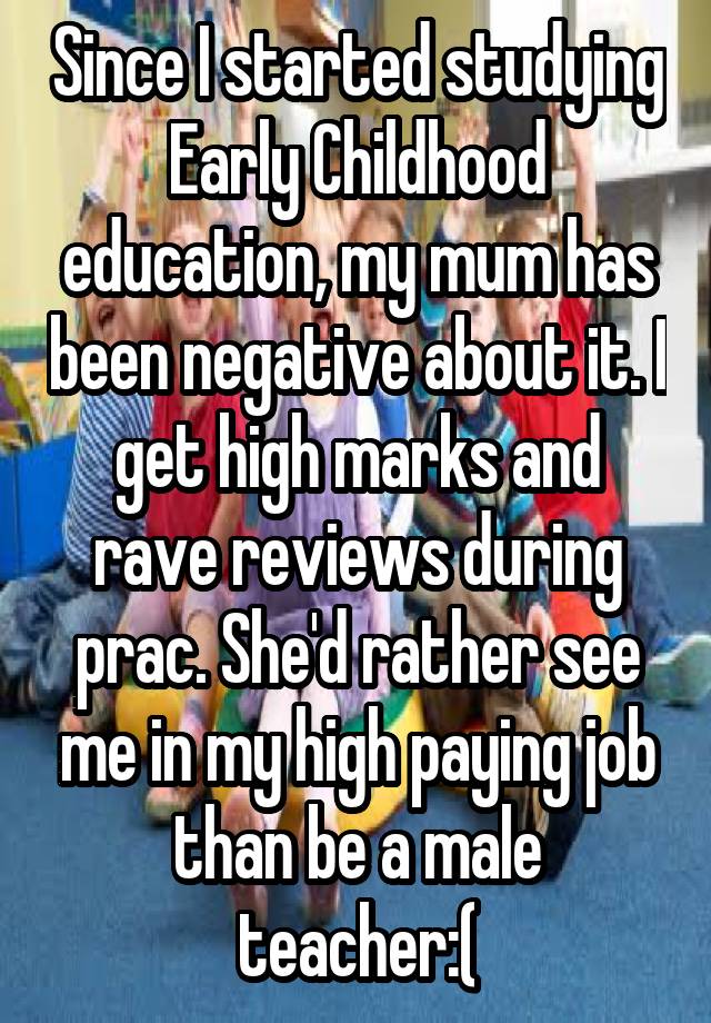 Since I started studying Early Childhood education, my mum has been negative about it. I get high marks and rave reviews during prac. She'd rather see me in my high paying job than be a male teacher:(