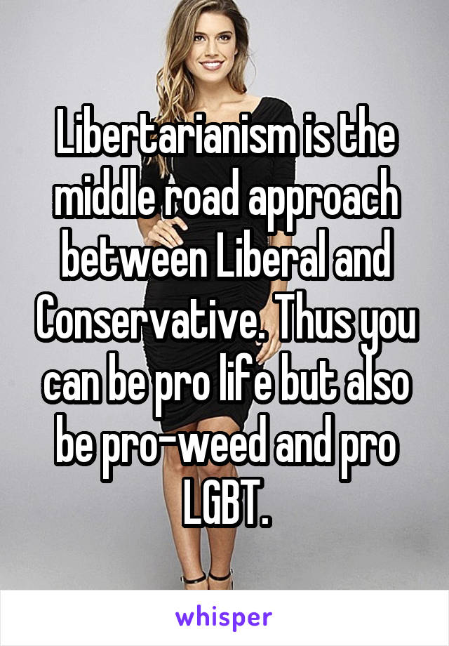 Libertarianism is the middle road approach between Liberal and Conservative. Thus you can be pro life but also be pro-weed and pro LGBT.