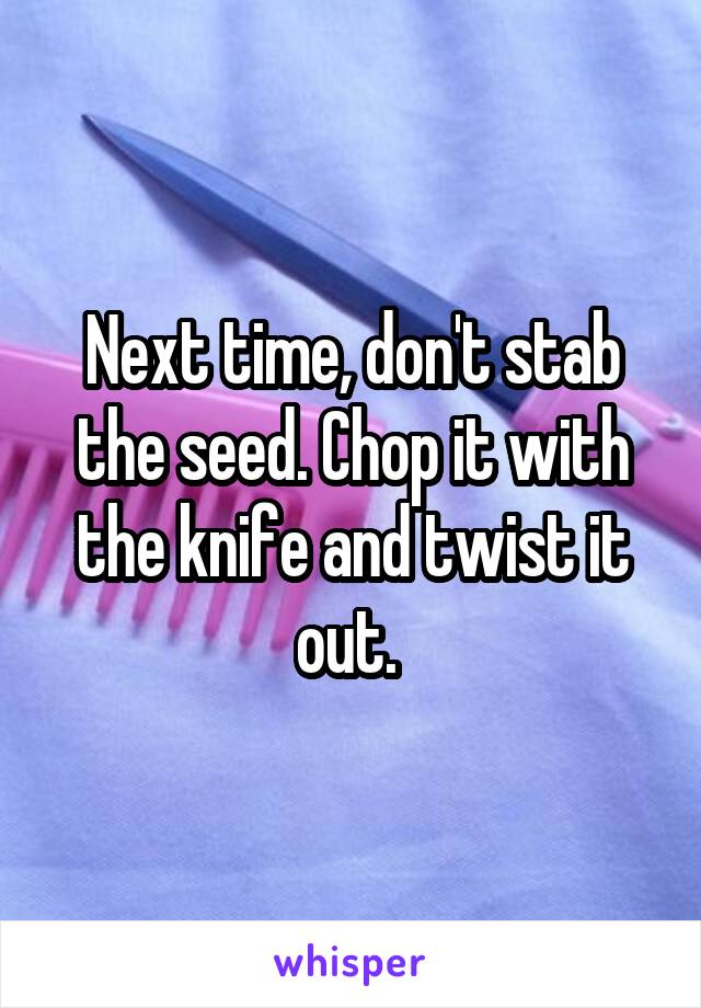 Next time, don't stab the seed. Chop it with the knife and twist it out. 