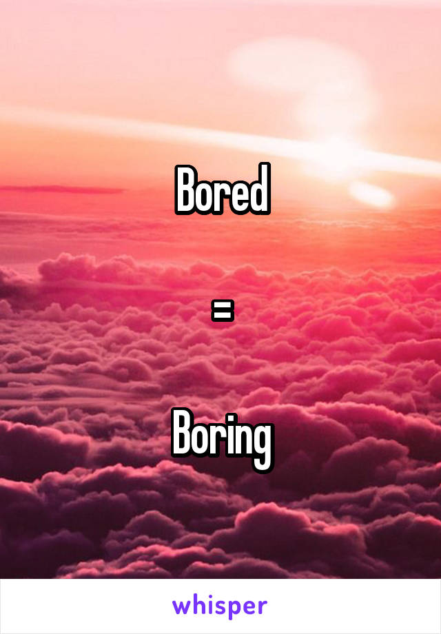 Bored

=

Boring