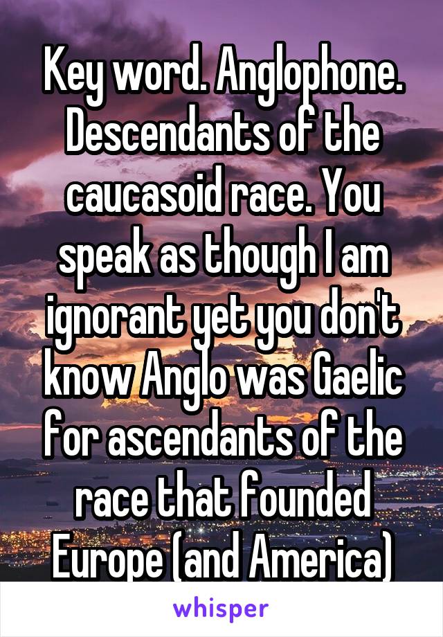 Key word. Anglophone. Descendants of the caucasoid race. You speak as though I am ignorant yet you don't know Anglo was Gaelic for ascendants of the race that founded Europe (and America)