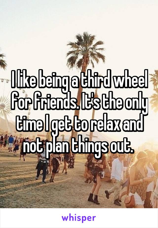 I like being a third wheel for friends. It's the only time I get to relax and not plan things out. 